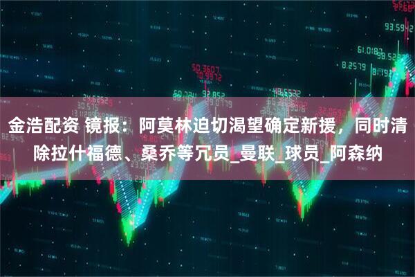 金浩配资 镜报：阿莫林迫切渴望确定新援，同时清除拉什福德、桑乔等冗员_曼联_球员_阿森纳