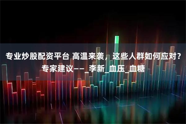 专业炒股配资平台 高温来袭，这些人群如何应对？专家建议——_李新_血压_血糖