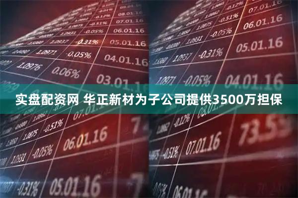 实盘配资网 华正新材为子公司提供3500万担保