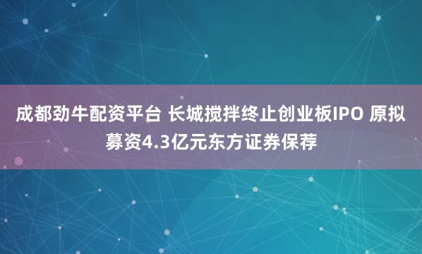 成都劲牛配资平台 长城搅拌终止创业板IPO 原拟募资4.3亿元东方证券保荐