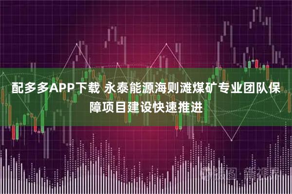 配多多APP下载 永泰能源海则滩煤矿专业团队保障项目建设快速推进
