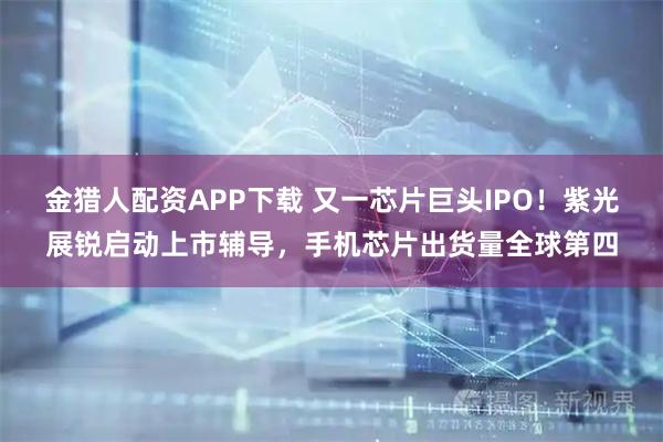 金猎人配资APP下载 又一芯片巨头IPO！紫光展锐启动上市辅导，手机芯片出货量全球第四