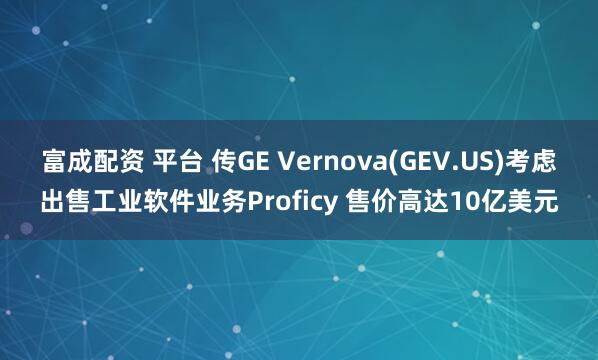 富成配资 平台 传GE Vernova(GEV.US)考虑出售工业软件业务Proficy 售价高达10亿美元