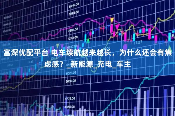 富深优配平台 电车续航越来越长，为什么还会有焦虑感？_新能源_充电_车主