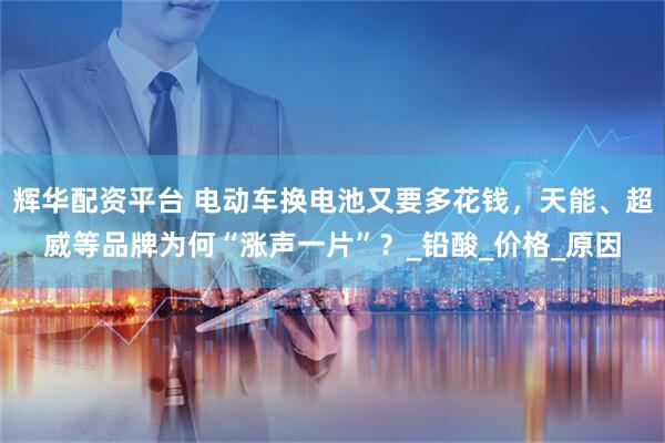 辉华配资平台 电动车换电池又要多花钱，天能、超威等品牌为何“涨声一片”？_铅酸_价格_原因