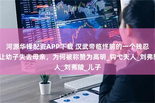 河源华锋配资APP下载 汉武帝临终前的一个残忍决定，让幼子失去母亲，为何被称赞为高明_钩弋夫人_刘弗陵_儿子