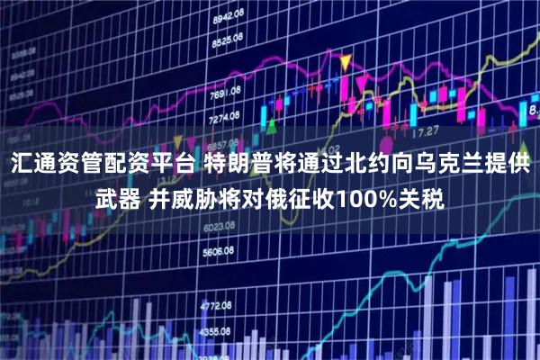 汇通资管配资平台 特朗普将通过北约向乌克兰提供武器 并威胁将对俄征收100%关税