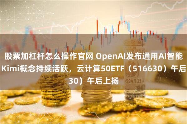 股票加杠杆怎么操作官网 OpenAI发布通用AI智能体！Kimi概念持续活跃，云计算50ETF（516630）午后上扬