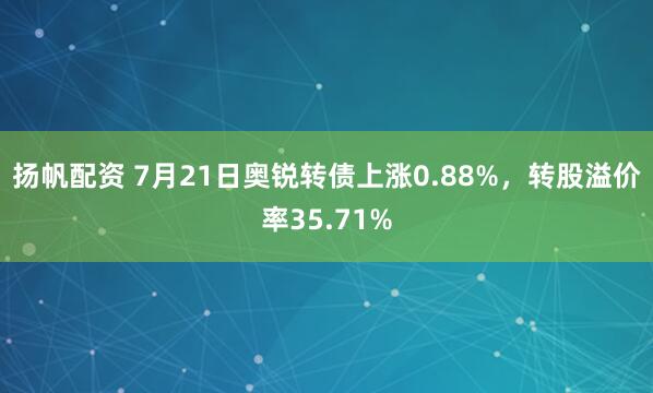 扬帆配资 7月21日奥锐转债上涨0.88%，转股溢价率35.71%