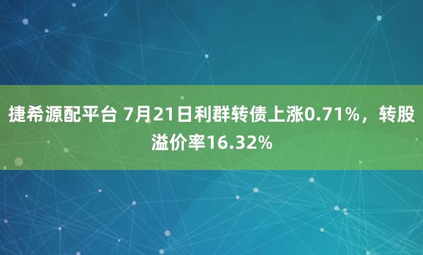 捷希源配平台 7月21日利群转债上涨0.71%，转股溢价率16.32%