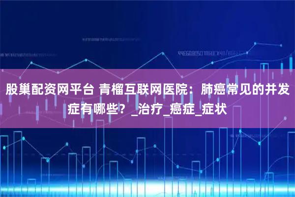 股巢配资网平台 青榴互联网医院：肺癌常见的并发症有哪些？_治疗_癌症_症状