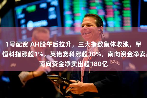 1号配资 AH股午后拉升，三大指数集体收涨，军工股爆发，恒科指涨超1%，英诺赛科涨超30%，南向资金净卖出超180亿