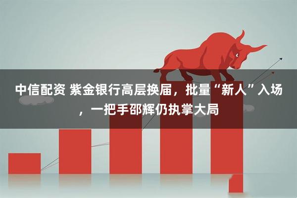 中信配资 紫金银行高层换届，批量“新人”入场，一把手邵辉仍执掌大局