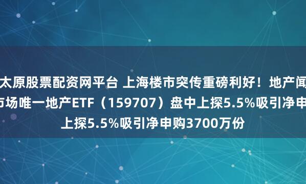 太原股票配资网平台 上海楼市突传重磅利好！地产闻声领涨！全市场唯一地产ETF（159707）盘中上探5.5%吸引净申购3700万份