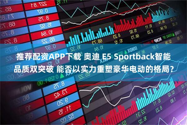 推荐配资APP下载 奥迪 E5 Sportback智能品质双突破 能否以实力重塑豪华电动的格局？