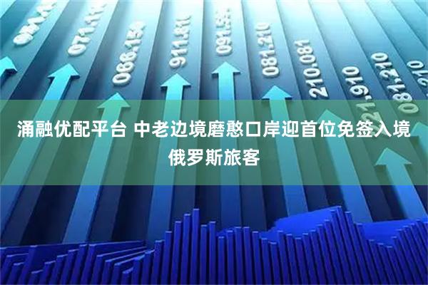 涌融优配平台 中老边境磨憨口岸迎首位免签入境俄罗斯旅客