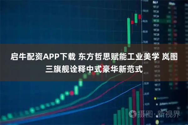 启牛配资APP下载 东方哲思赋能工业美学 岚图三旗舰诠释中式豪华新范式