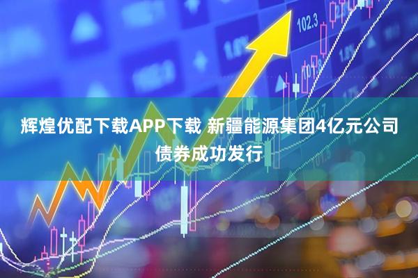 辉煌优配下载APP下载 新疆能源集团4亿元公司债券成功发行