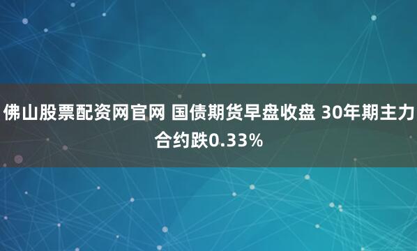 佛山股票配资网官网 国债期货早盘收盘 30年期主力合约跌0.33%