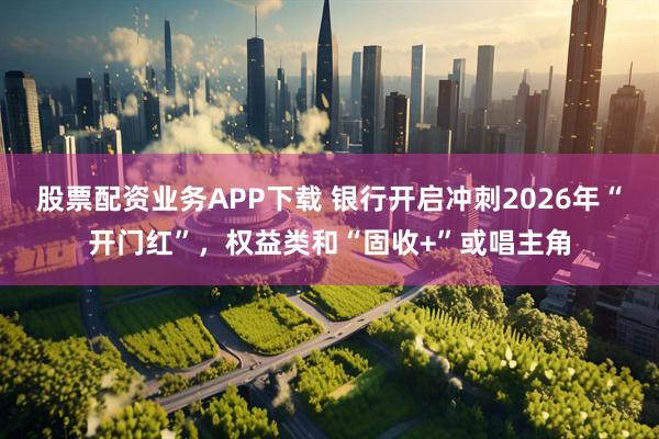 股票配资业务APP下载 银行开启冲刺2026年“开门红”，权益类和“固收+”或唱主角