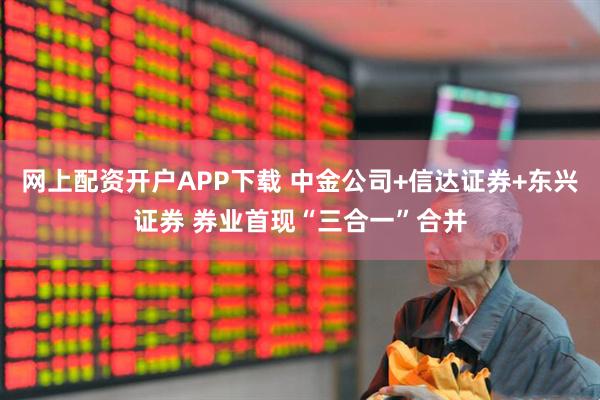 网上配资开户APP下载 中金公司+信达证券+东兴证券 券业首现“三合一”合并