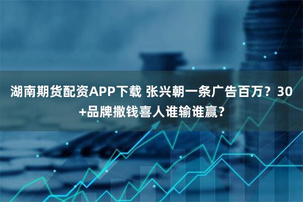 湖南期货配资APP下载 张兴朝一条广告百万？30+品牌撒钱喜人谁输谁赢？