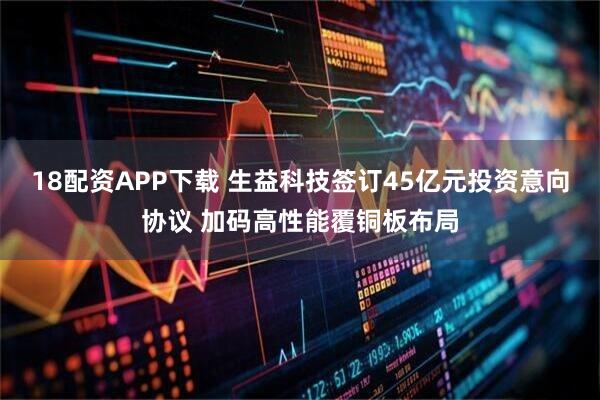 18配资APP下载 生益科技签订45亿元投资意向协议 加码高性能覆铜板布局