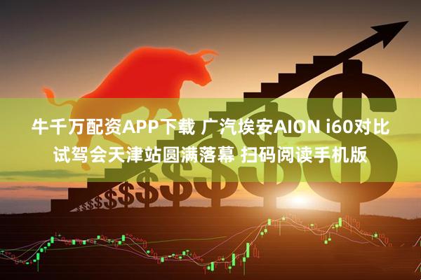 牛千万配资APP下载 广汽埃安AION i60对比试驾会天津站圆满落幕 扫码阅读手机版