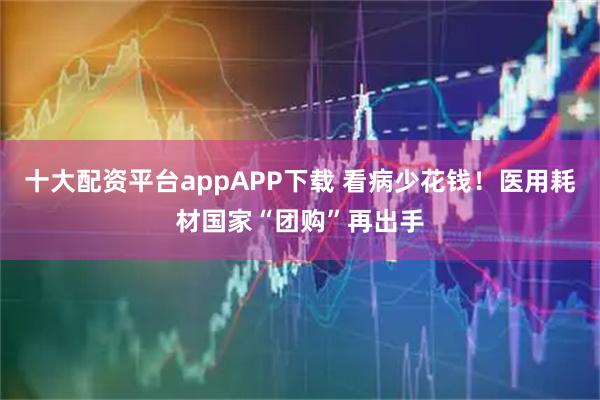 十大配资平台appAPP下载 看病少花钱！医用耗材国家“团购”再出手
