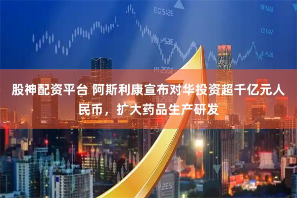 股神配资平台 阿斯利康宣布对华投资超千亿元人民币，扩大药品生产研发