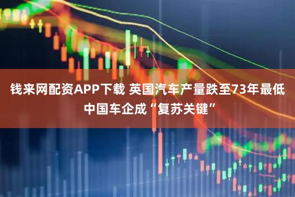 钱来网配资APP下载 英国汽车产量跌至73年最低 中国车企成“复苏关键”