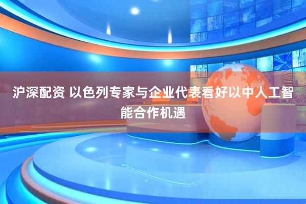 沪深配资 以色列专家与企业代表看好以中人工智能合作机遇