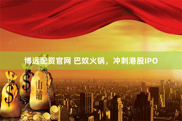 博远配资官网 巴奴火锅，冲刺港股IPO