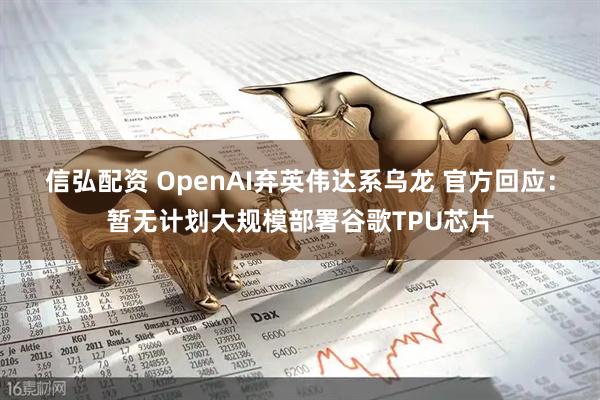 信弘配资 OpenAI弃英伟达系乌龙 官方回应：暂无计划大规模部署谷歌TPU芯片