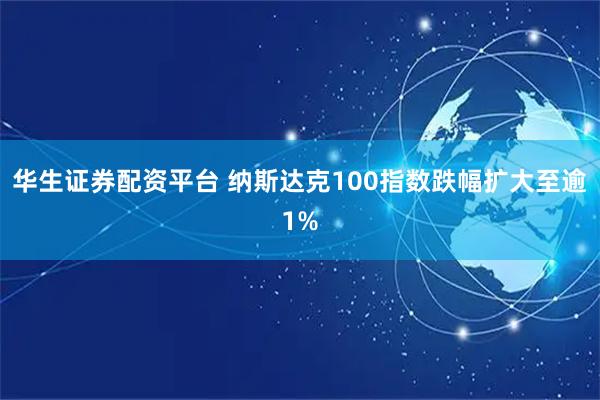 华生证券配资平台 纳斯达克100指数跌幅扩大至逾1%