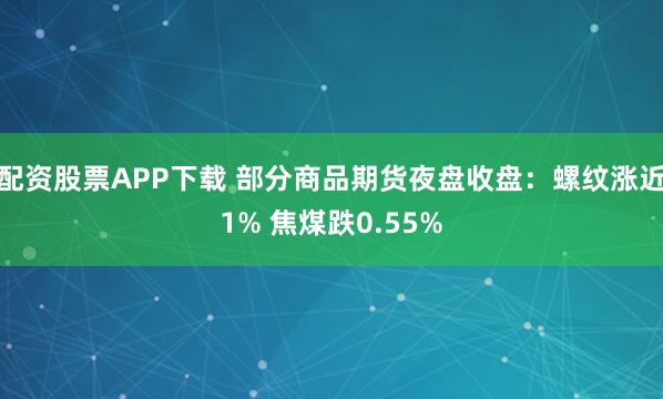 配资股票APP下载 部分商品期货夜盘收盘：螺纹涨近1% 焦煤跌0.55%