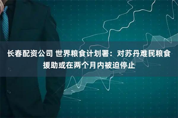 长春配资公司 世界粮食计划署：对苏丹难民粮食援助或在两个月内被迫停止
