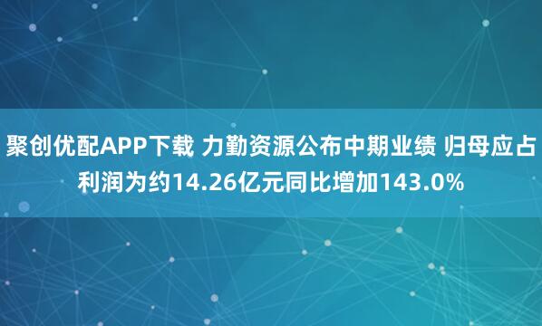 聚创优配APP下载 力勤资源公布中期业绩 归母应占利润为约14.26亿元同比增加143.0%