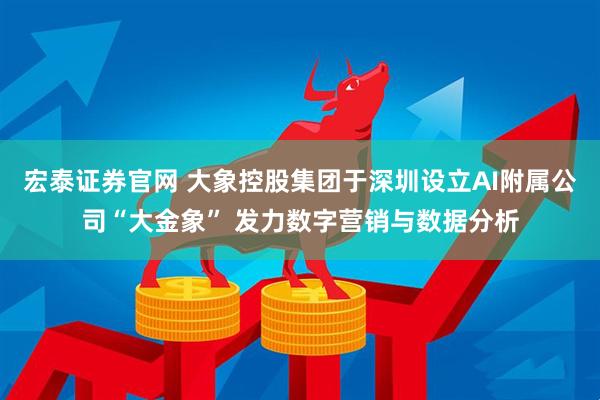 宏泰证券官网 大象控股集团于深圳设立AI附属公司“大金象” 发力数字营销与数据分析