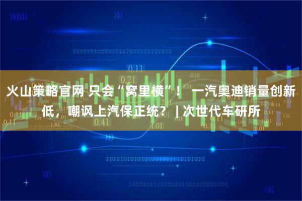 火山策略官网 只会“窝里横”！ 一汽奥迪销量创新低，嘲讽上汽保正统？ | 次世代车研所