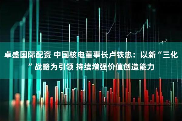 卓盛国际配资 中国核电董事长卢铁忠：以新“三化”战略为引领 持续增强价值创造能力