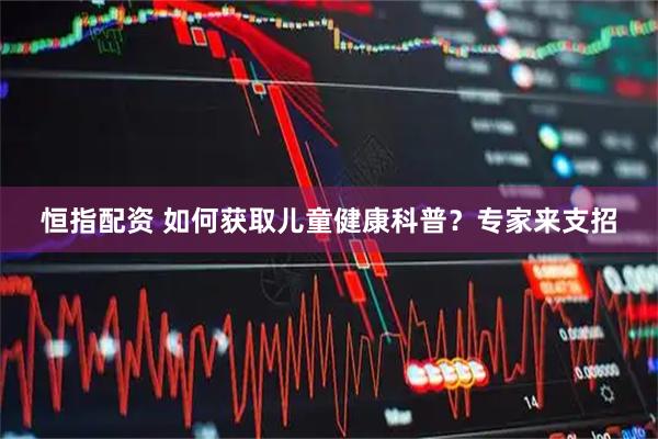 恒指配资 如何获取儿童健康科普？专家来支招