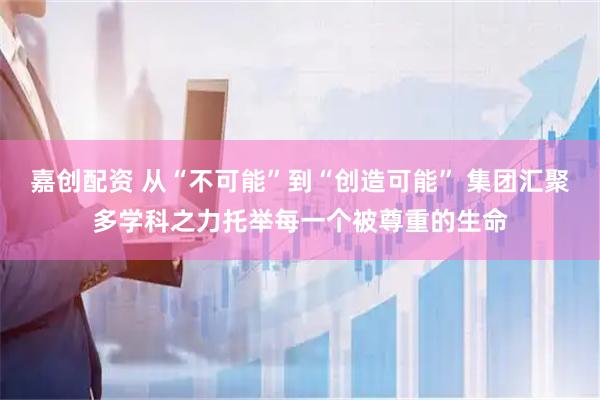 嘉创配资 从“不可能”到“创造可能” 集团汇聚多学科之力托举每一个被尊重的生命